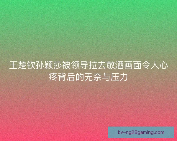 王楚钦孙颖莎被领导拉去敬酒画面令人心疼背后的无奈与压力