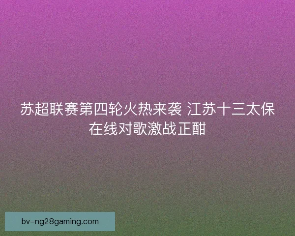 苏超联赛第四轮火热来袭 江苏十三太保在线对歌激战正酣
