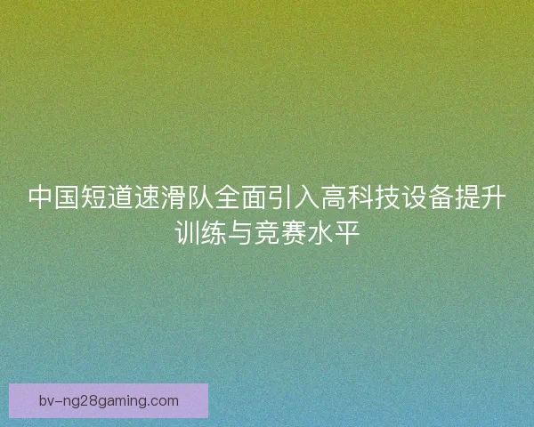 中国短道速滑队全面引入高科技设备提升训练与竞赛水平