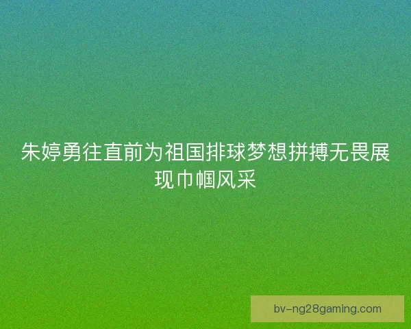 朱婷勇往直前为祖国排球梦想拼搏无畏展现巾帼风采 朱婷勇往直前为祖国排球梦想拼搏无畏展现巾帼风采