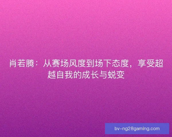 肖若腾:从赛场风度到场下态度,享受超越自我的成长与蜕变 肖若腾:从赛场风度到场下态度,享受超越自我的成长与蜕变