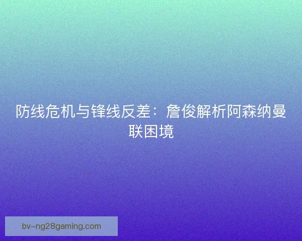 防线危机与锋线反差：詹俊解析阿森纳曼联困境