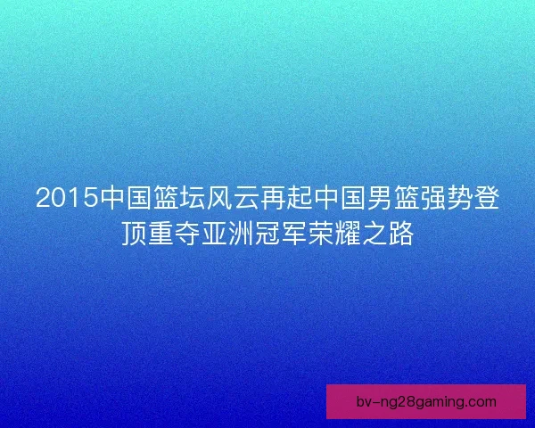 2015中国篮坛风云再起中国男篮强势登顶重夺亚洲冠军荣耀之路 2015中国篮坛风云再起中国男篮强势登顶重夺亚洲冠军荣耀之路