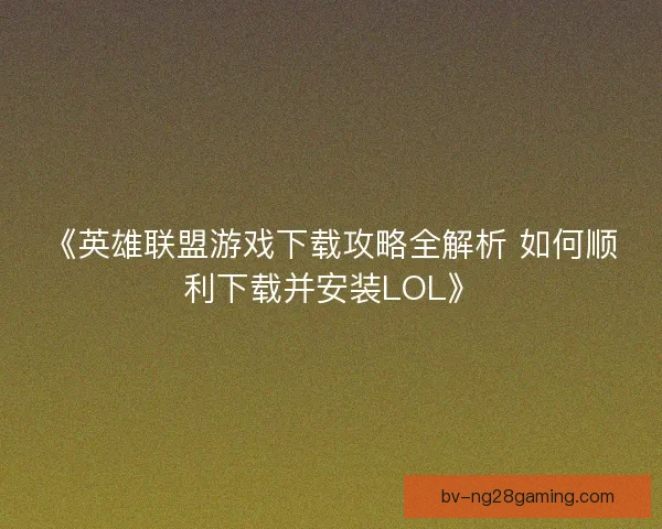 《英雄联盟游戏下载攻略全解析 如何顺利下载并安装LOL》 《英雄联盟游戏下载攻略全解析 如何顺利下载并安装LOL》