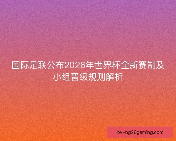 国际足联公布2026年世界杯全新赛制及小组晋级规则解析