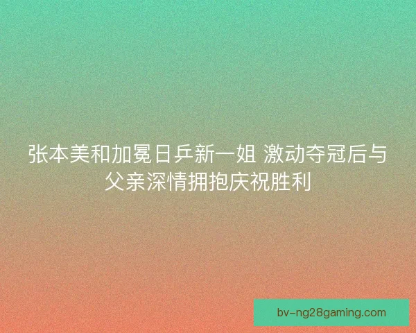 张本美和加冕日乒新一姐 激动夺冠后与父亲深情拥抱庆祝胜利