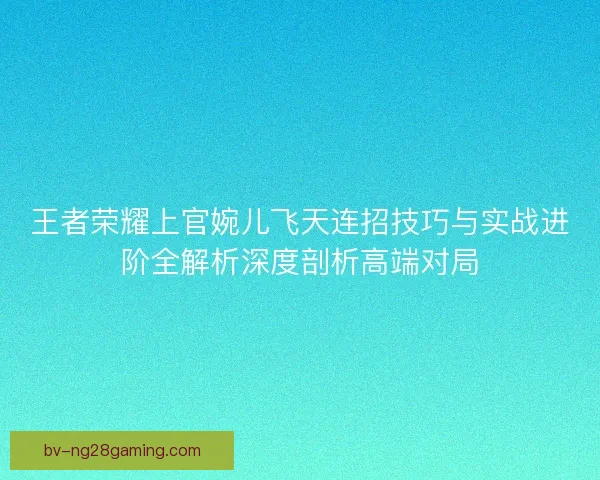 王者荣耀上官婉儿飞天连招技巧与实战进阶全解析深度剖析高端对局