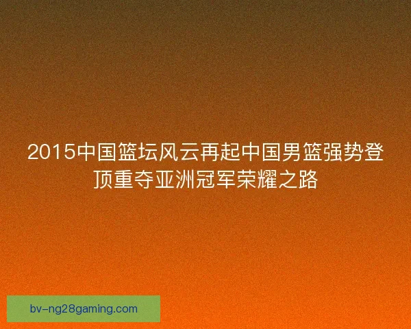 2015中国篮坛风云再起中国男篮强势登顶重夺亚洲冠军荣耀之路