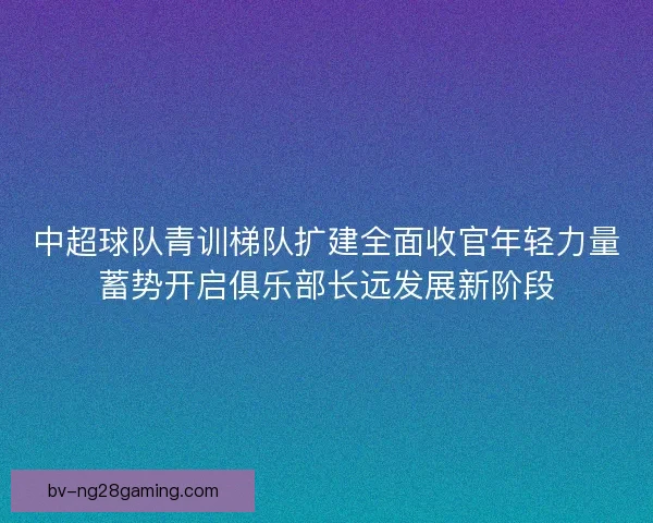 中超球队青训梯队扩建全面收官年轻力量蓄势开启俱乐部长远发展新阶段