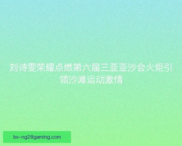 刘诗雯荣耀点燃第六届三亚亚沙会火炬引领沙滩运动激情
