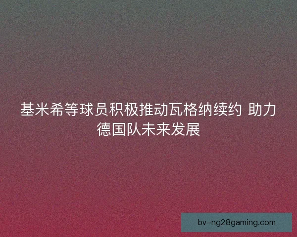 基米希等球员积极推动瓦格纳续约 助力德国队未来发展