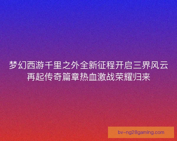 梦幻西游千里之外全新征程开启三界风云再起传奇篇章热血激战荣耀归来