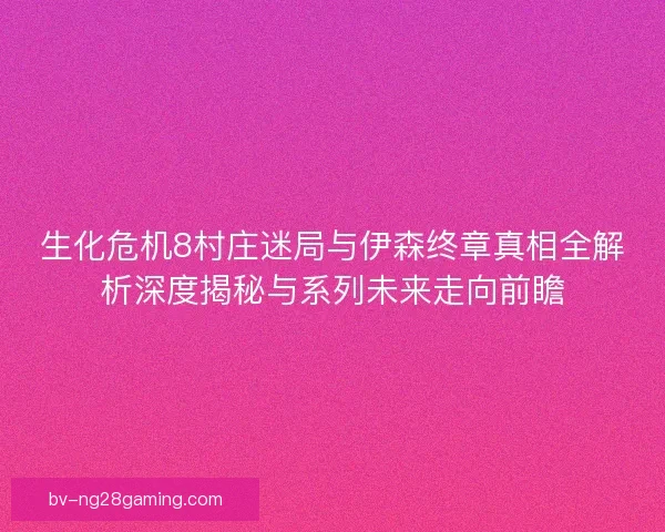 生化危机8村庄迷局与伊森终章真相全解析深度揭秘与系列未来走向前瞻