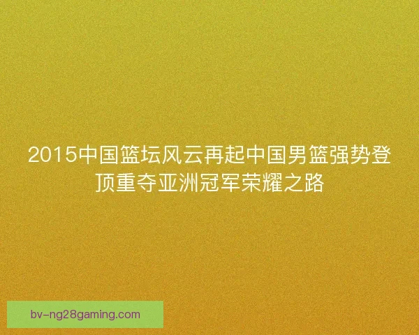 2015中国篮坛风云再起中国男篮强势登顶重夺亚洲冠军荣耀之路