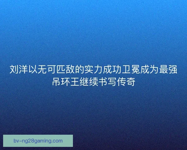 刘洋以无可匹敌的实力成功卫冕成为最强吊环王继续书写传奇