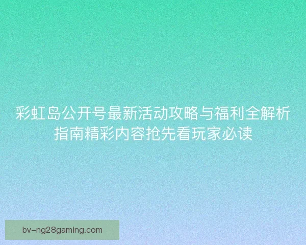 彩虹岛公开号最新活动攻略与福利全解析指南精彩内容抢先看玩家必读