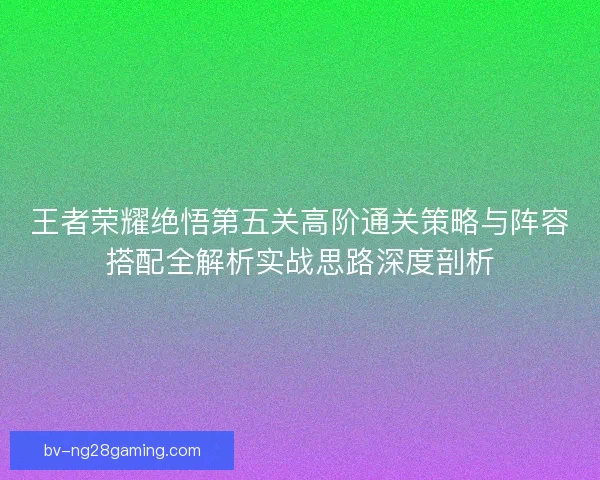 王者荣耀绝悟第五关高阶通关策略与阵容搭配全解析实战思路深度剖析
