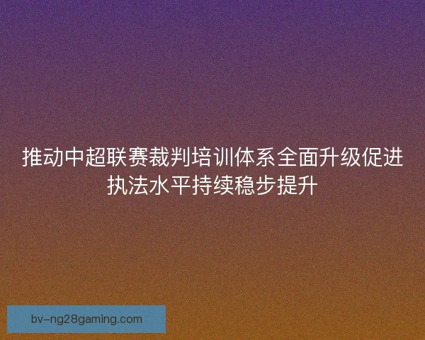 推动中超联赛裁判培训体系全面升级促进执法水平持续稳步提升