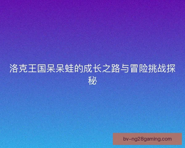 洛克王国呆呆蛙的成长之路与冒险挑战探秘